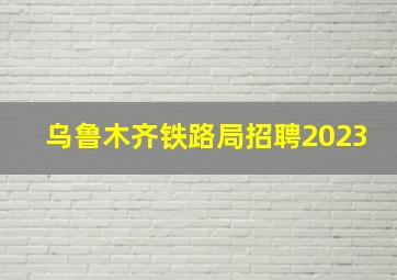 乌鲁木齐铁路局招聘2023