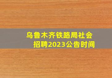 乌鲁木齐铁路局社会招聘2023公告时间