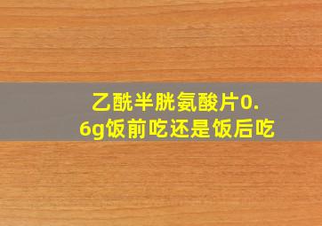 乙酰半胱氨酸片0.6g饭前吃还是饭后吃