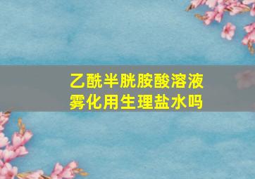 乙酰半胱胺酸溶液雾化用生理盐水吗