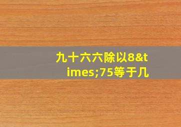 九十六六除以8×75等于几