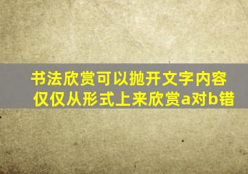 书法欣赏可以抛开文字内容仅仅从形式上来欣赏a对b错