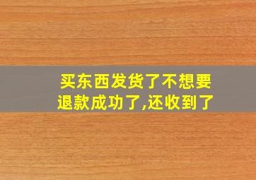 买东西发货了不想要退款成功了,还收到了