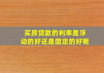 买房贷款的利率是浮动的好还是固定的好呢