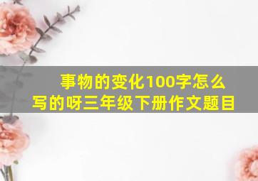 事物的变化100字怎么写的呀三年级下册作文题目