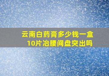 云南白药膏多少钱一盒10片冶腰间盘突出吗