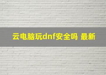 云电脑玩dnf安全吗 最新