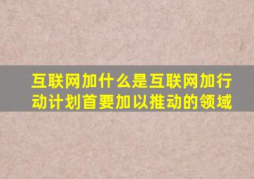 互联网加什么是互联网加行动计划首要加以推动的领域