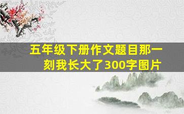 五年级下册作文题目那一刻我长大了300字图片