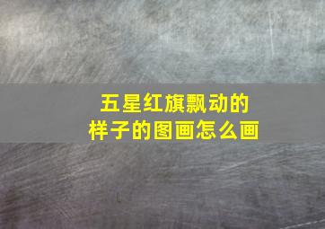 五星红旗飘动的样子的图画怎么画