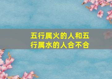 五行属火的人和五行属水的人合不合