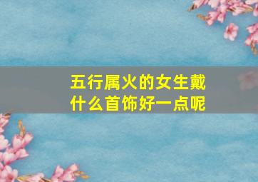 五行属火的女生戴什么首饰好一点呢