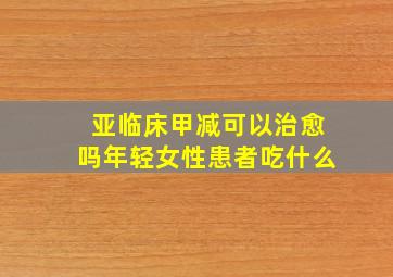 亚临床甲减可以治愈吗年轻女性患者吃什么