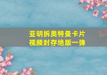 亚明拆奥特曼卡片视频封存绝版一弹