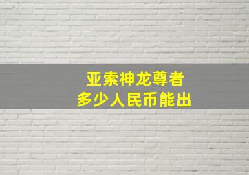 亚索神龙尊者多少人民币能出