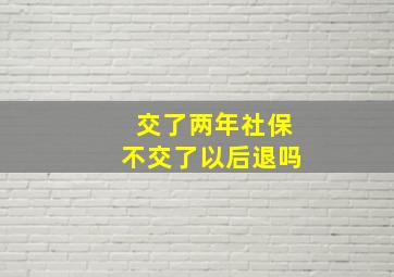 交了两年社保不交了以后退吗