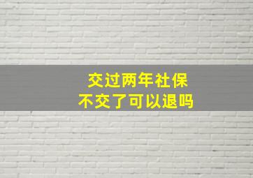 交过两年社保不交了可以退吗