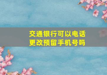 交通银行可以电话更改预留手机号吗