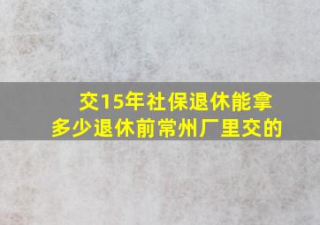 交15年社保退休能拿多少退休前常州厂里交的