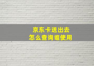 京东卡送出去怎么查询谁使用