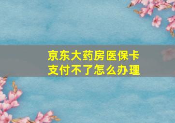 京东大药房医保卡支付不了怎么办理