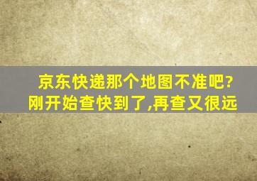 京东快递那个地图不准吧?刚开始查快到了,再查又很远