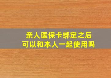 亲人医保卡绑定之后可以和本人一起使用吗