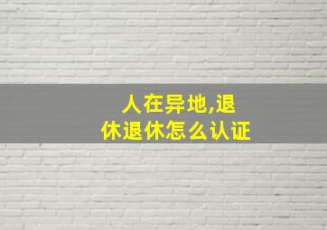 人在异地,退休退休怎么认证