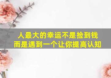 人最大的幸运不是捡到钱而是遇到一个让你提高认知