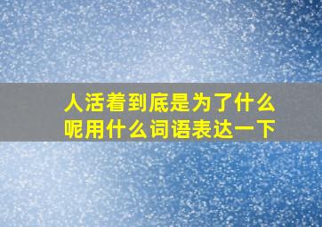 人活着到底是为了什么呢用什么词语表达一下