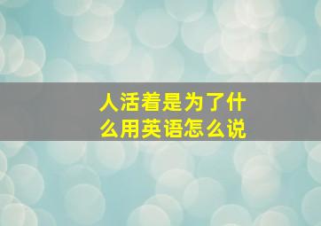 人活着是为了什么用英语怎么说