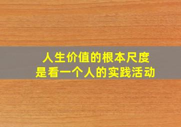 人生价值的根本尺度是看一个人的实践活动