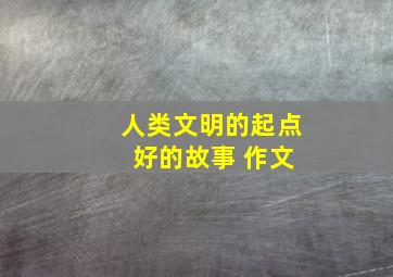 人类文明的起点 好的故事 作文