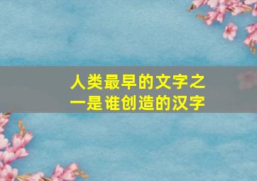 人类最早的文字之一是谁创造的汉字