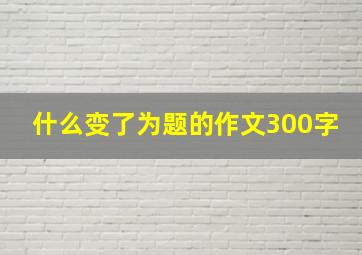 什么变了为题的作文300字