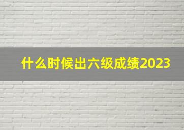 什么时候出六级成绩2023