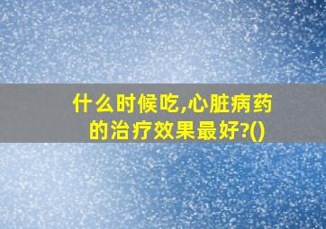 什么时候吃,心脏病药的治疗效果最好?()