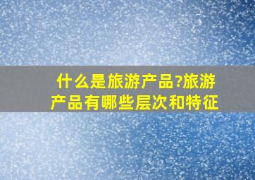 什么是旅游产品?旅游产品有哪些层次和特征