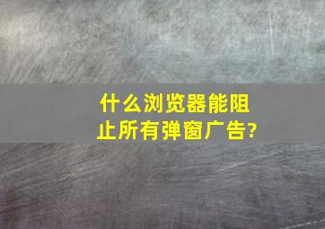 什么浏览器能阻止所有弹窗广告?