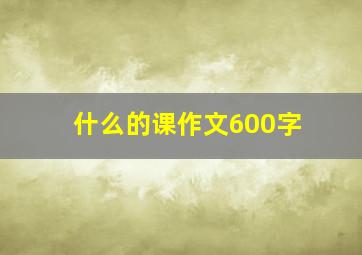 什么的课作文600字