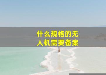 什么规格的无人机需要备案