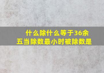 什么除什么等于36余五当除数最小时被除数是