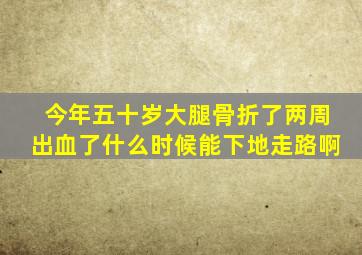 今年五十岁大腿骨折了两周出血了什么时候能下地走路啊