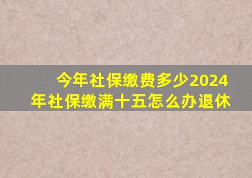 今年社保缴费多少2024年社保缴满十五怎么办退休