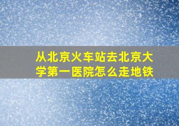 从北京火车站去北京大学第一医院怎么走地铁