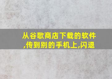 从谷歌商店下载的软件,传到别的手机上,闪退