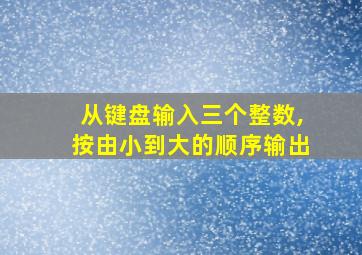 从键盘输入三个整数,按由小到大的顺序输出