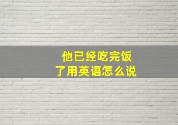 他已经吃完饭了用英语怎么说