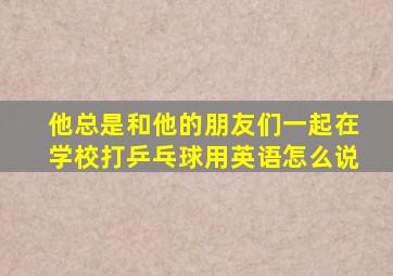 他总是和他的朋友们一起在学校打乒乓球用英语怎么说