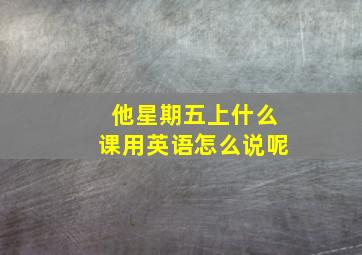 他星期五上什么课用英语怎么说呢